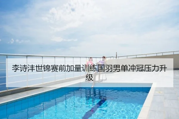 李诗沣世锦赛前加量训练国羽男单冲冠压力升级