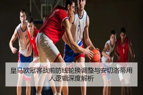 皇马欧冠客战前防线轮换调整与安切洛蒂用人逻辑深度解析