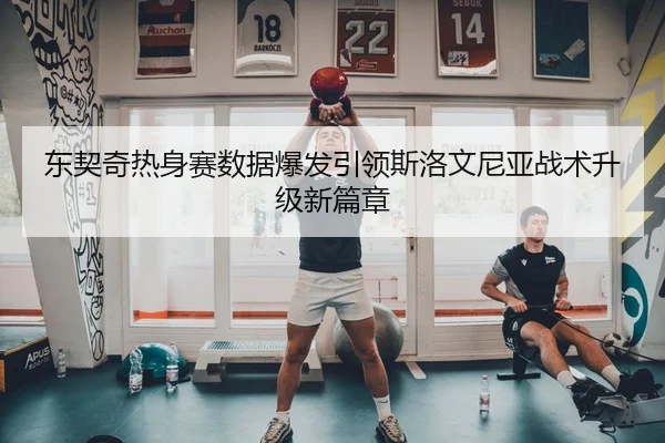 东契奇热身赛数据爆发引领斯洛文尼亚战术升级新篇章