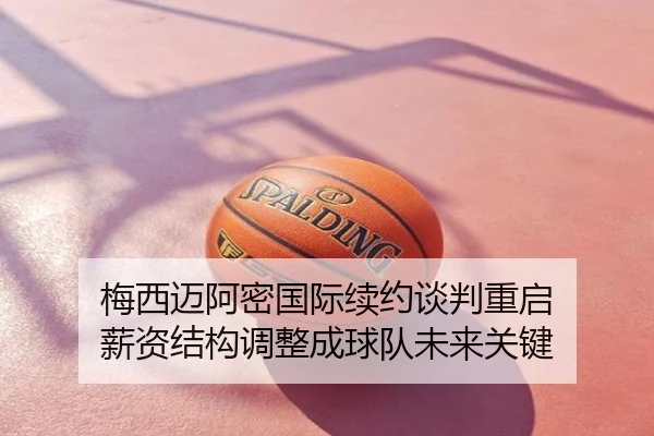 梅西迈阿密国际续约谈判重启 薪资结构调整成球队未来关键